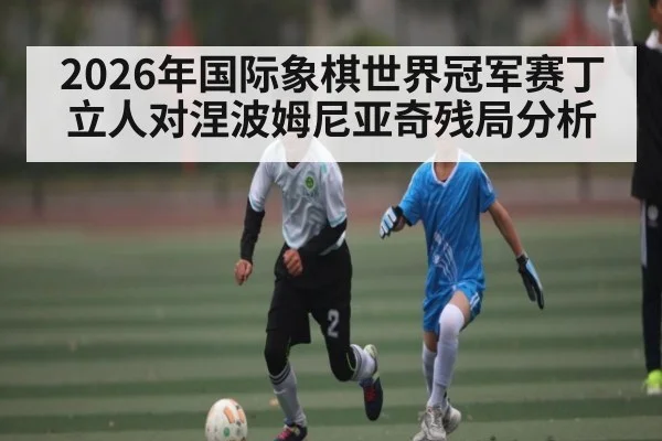 2026年国际象棋世界冠军赛丁立人对涅波姆尼亚奇残局分析